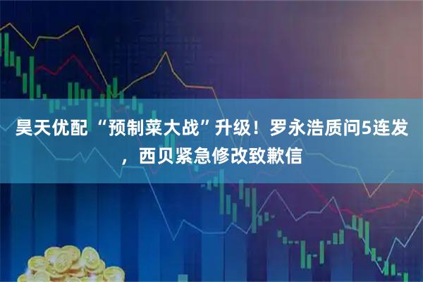 昊天优配 “预制菜大战”升级！罗永浩质问5连发，西贝紧急修改致歉信