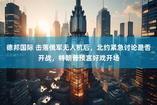 德邦国际 击落俄军无人机后，北约紧急讨论是否开战，特朗普预言好戏开场