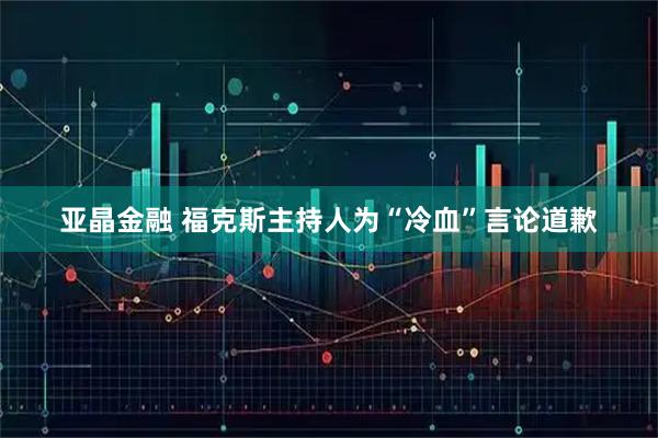 亚晶金融 福克斯主持人为“冷血”言论道歉
