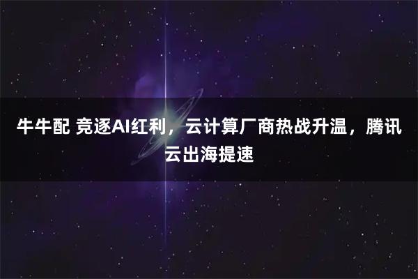 牛牛配 竞逐AI红利，云计算厂商热战升温，腾讯云出海提速