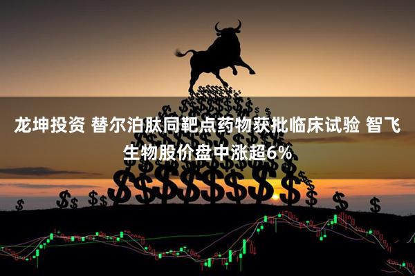 龙坤投资 替尔泊肽同靶点药物获批临床试验 智飞生物股价盘中涨超6%