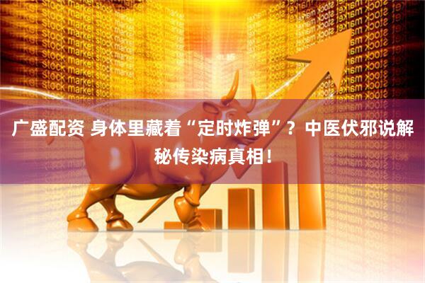广盛配资 身体里藏着“定时炸弹”？中医伏邪说解秘传染病真相！