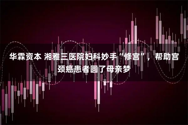 华霖资本 湘雅三医院妇科妙手“修宫”，帮助宫颈癌患者圆了母亲梦