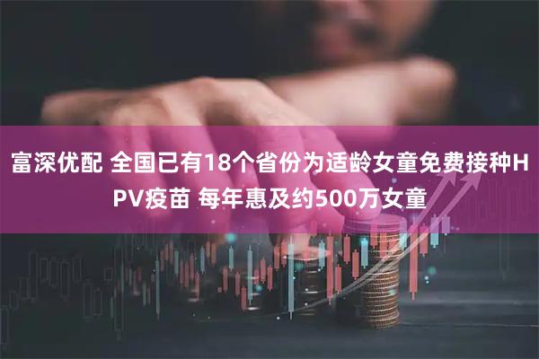 富深优配 全国已有18个省份为适龄女童免费接种HPV疫苗 每年惠及约500万女童