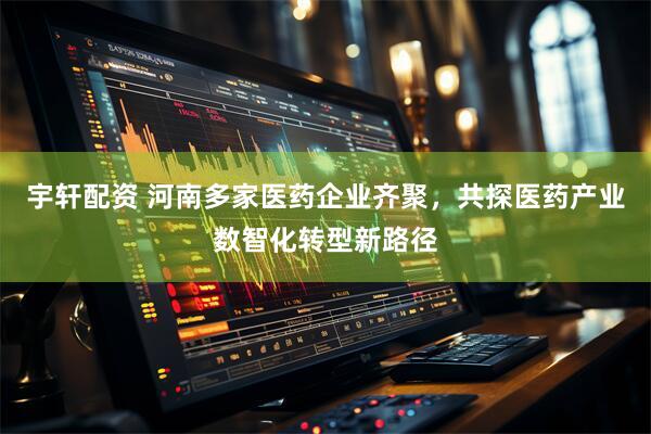 宇轩配资 河南多家医药企业齐聚，共探医药产业数智化转型新路径