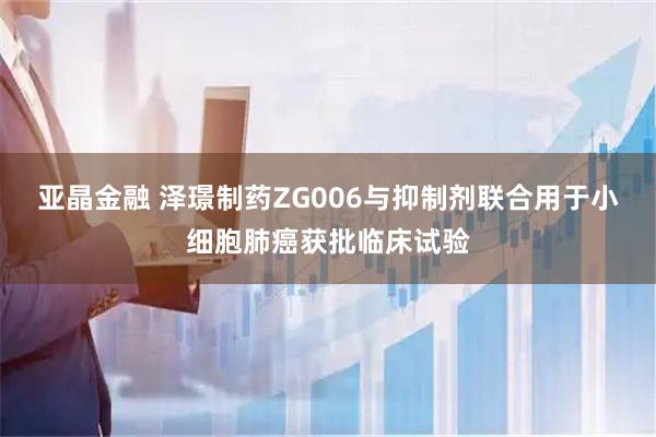 亚晶金融 泽璟制药ZG006与抑制剂联合用于小细胞肺癌获批临床试验