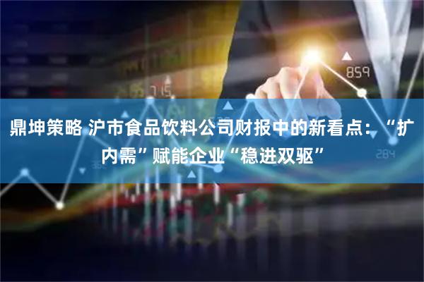 鼎坤策略 沪市食品饮料公司财报中的新看点：“扩内需”赋能企业“稳进双驱”