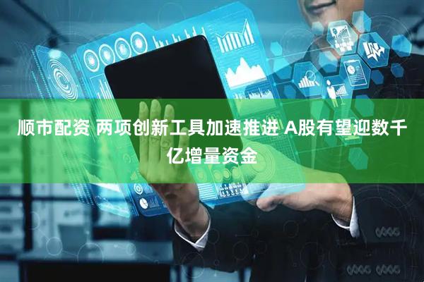 顺市配资 两项创新工具加速推进 A股有望迎数千亿增量资金