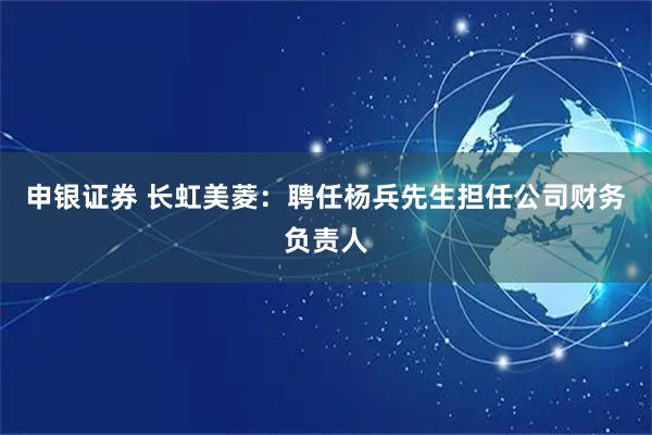 申银证券 长虹美菱：聘任杨兵先生担任公司财务负责人