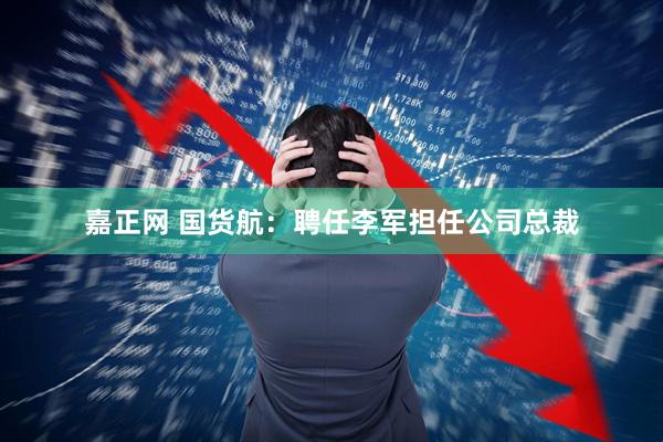 嘉正网 国货航：聘任李军担任公司总裁