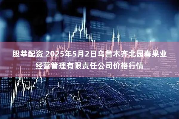 股莘配资 2025年5月2日乌鲁木齐北园春果业经营管理有限责任公司价格行情
