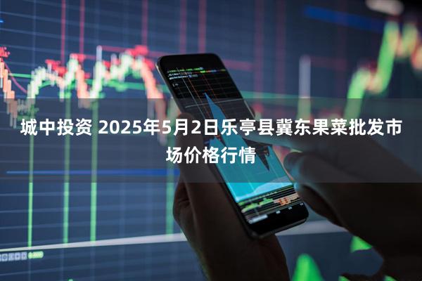 城中投资 2025年5月2日乐亭县冀东果菜批发市场价格行情
