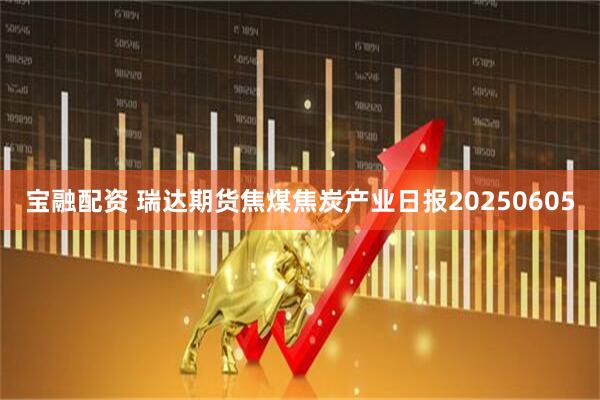 宝融配资 瑞达期货焦煤焦炭产业日报20250605