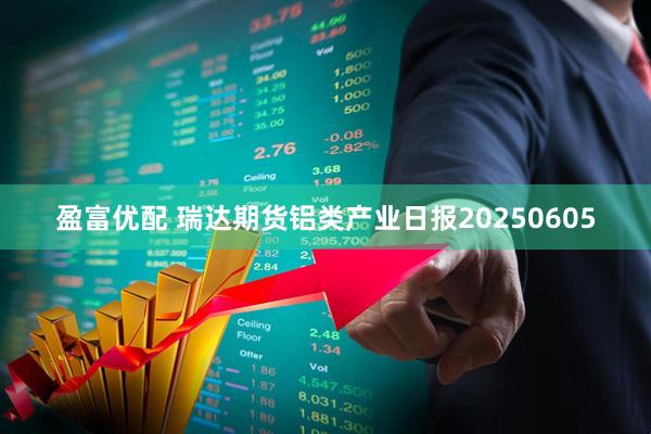 盈富优配 瑞达期货铝类产业日报20250605
