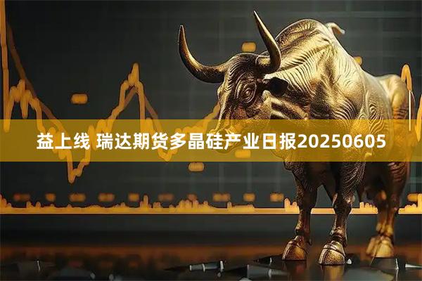 益上线 瑞达期货多晶硅产业日报20250605