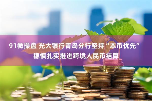 91微操盘 光大银行青岛分行坚持“本币优先” 稳慎扎实推进跨境人民币结算