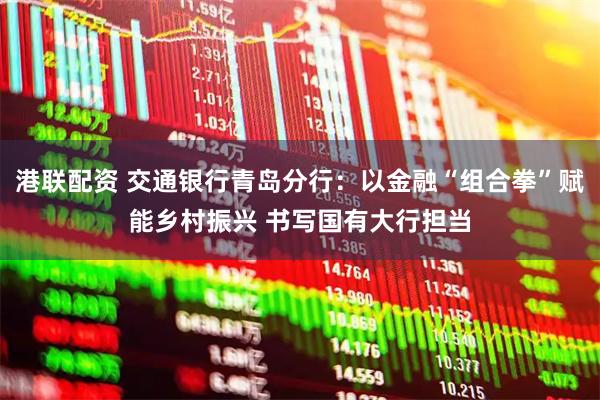 港联配资 交通银行青岛分行：以金融“组合拳”赋能乡村振兴 书写国有大行担当