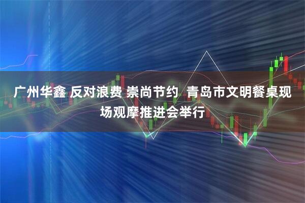 广州华鑫 反对浪费 崇尚节约  青岛市文明餐桌现场观摩推进会举行