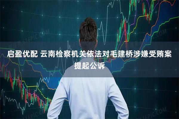启盈优配 云南检察机关依法对毛建桥涉嫌受贿案提起公诉