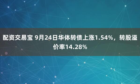 配资交易宝 9月24日华体转债上涨1.54%，转股溢价率14.28%