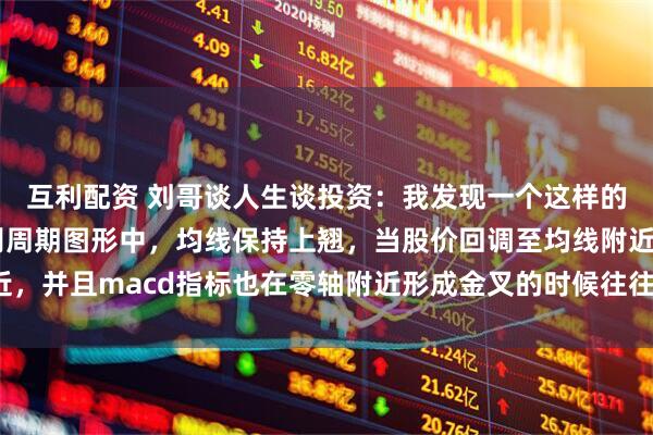 互利配资 刘哥谈人生谈投资：我发现一个这样的规律，那就是周线级别周期图形中，均线保持上翘，当股价回调至均线附近，并且macd指标也在零轴附近形成金叉的时候往往容易爆发比较大的行情。