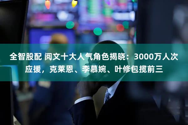 全智股配 阅文十大人气角色揭晓：3000万人次应援，克莱恩、李慕婉、叶修包揽前三