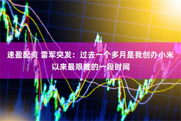 速盈配资 雷军突发：过去一个多月是我创办小米以来最艰难的一段时间