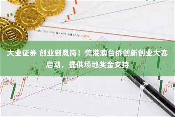 大业证券 创业到凤岗!莞港澳台侨创新创业大赛启动,提供场地奖金支持