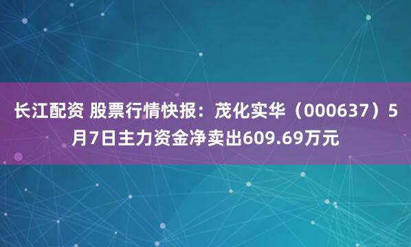 长江配资 股票行情快报：茂化实华（000637）5月7日主力资金净卖出609.69万元