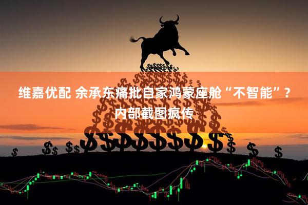 维嘉优配 余承东痛批自家鸿蒙座舱“不智能”？内部截图疯传