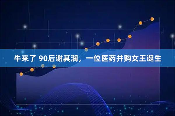 牛来了 90后谢其润，一位医药并购女王诞生