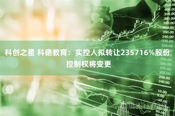 科创之星 科德教育：实控人拟转让235716%股份 控制权将变更