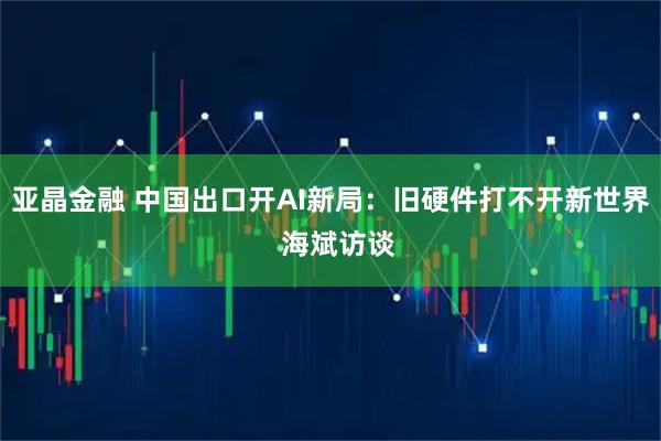 亚晶金融 中国出口开AI新局：旧硬件打不开新世界  海斌访谈