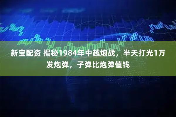 新宝配资 揭秘1984年中越炮战，半天打光1万发炮弹，子弹比炮弹值钱