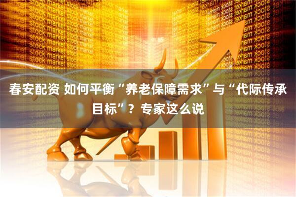 春安配资 如何平衡“养老保障需求”与“代际传承目标”？专家这么说