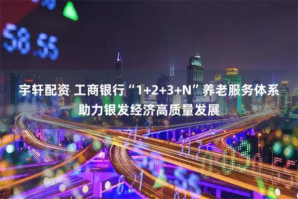 宇轩配资 工商银行“1+2+3+N”养老服务体系助力银发经济高质量发展