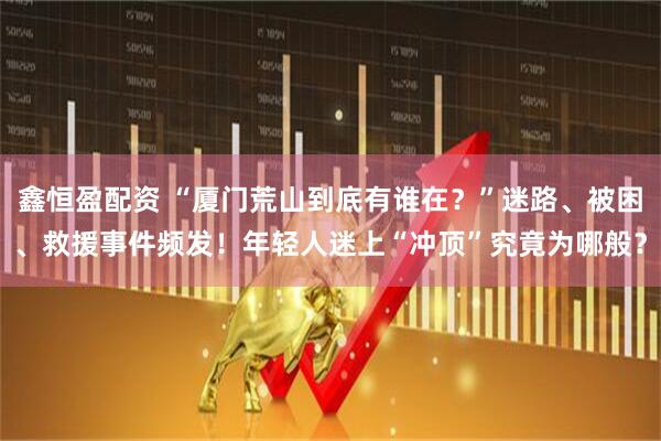 鑫恒盈配资 “厦门荒山到底有谁在？”迷路、被困、救援事件频发！年轻人迷上“冲顶”究竟为哪般？