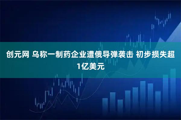 创元网 乌称一制药企业遭俄导弹袭击 初步损失超1亿美元