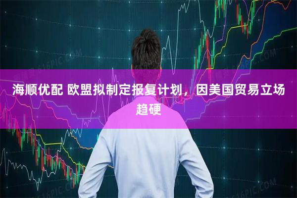海顺优配 欧盟拟制定报复计划,因美国贸易立场趋硬