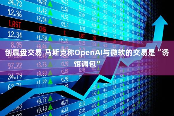 创赢盘交易 马斯克称OpenAI与微软的交易是“诱饵调包”
