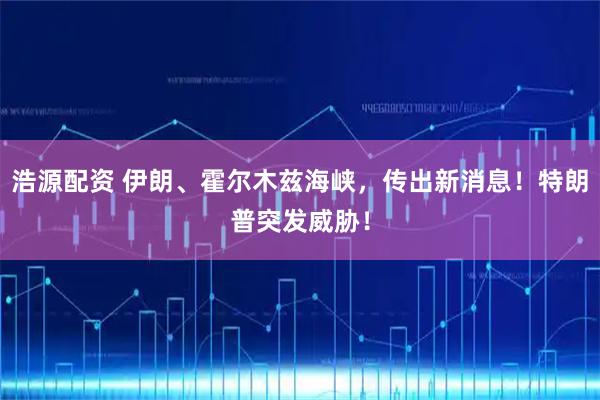 浩源配资 伊朗、霍尔木兹海峡，传出新消息！特朗普突发威胁！