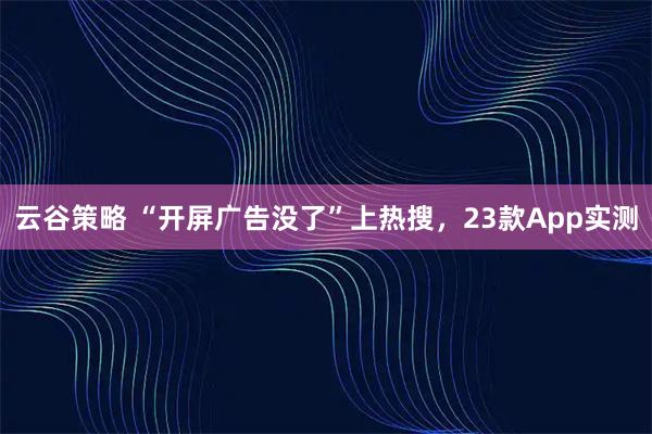 云谷策略 “开屏广告没了”上热搜，23款App实测